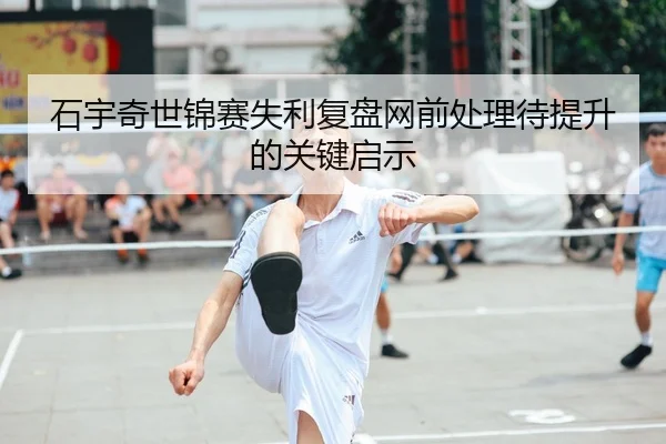 石宇奇世锦赛失利复盘网前处理待提升的关键启示