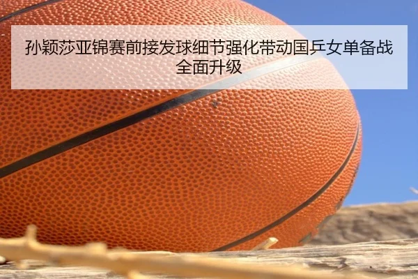 孙颖莎亚锦赛前接发球细节强化带动国乒女单备战全面升级