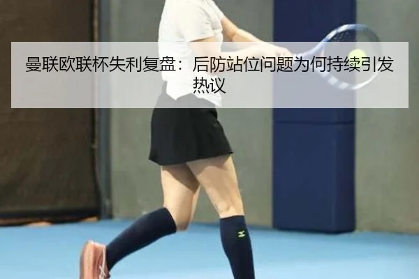 曼联欧联杯失利复盘：后防站位问题为何持续引发热议